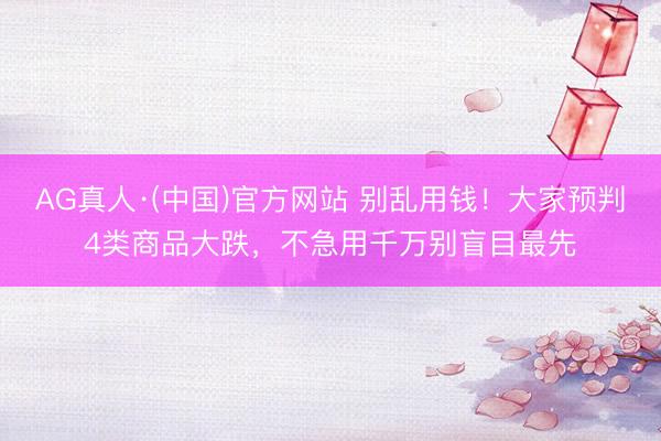 AG真人·(中国)官方网站 别乱用钱！大家预判4类商品大跌，不急用千万别盲目最先
