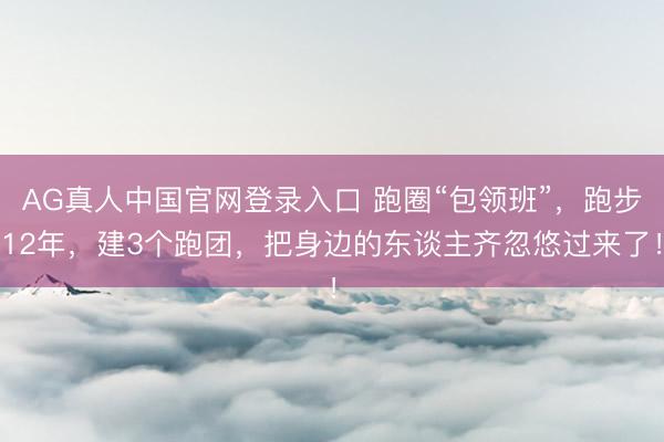 AG真人中国官网登录入口 跑圈“包领班”，跑步12年，建3个跑团，把身边的东谈主齐忽悠过来了！