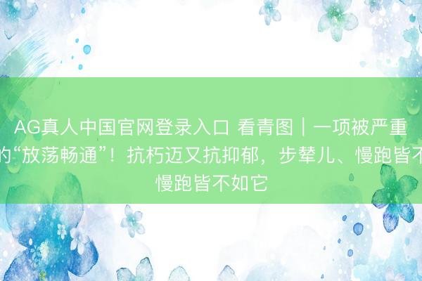 AG真人中国官网登录入口 看青图｜一项被严重低估的“放荡畅通”！抗朽迈又抗抑郁，<a href=