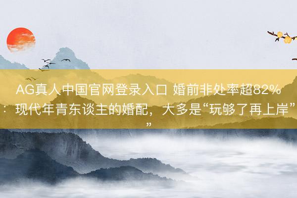 AG真人中国官网登录入口 婚前非处率超82%：现代年青东谈主的婚配，大多是“玩够了再上岸”