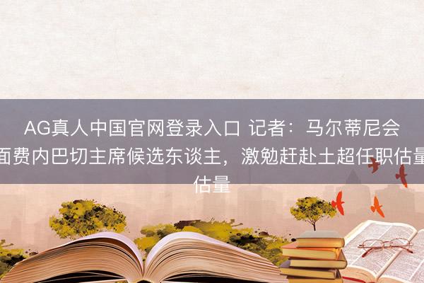 AG真人中国官网登录入口 记者：马尔蒂尼会面费内巴切主席候选东谈主，激勉赶赴土超任职估量