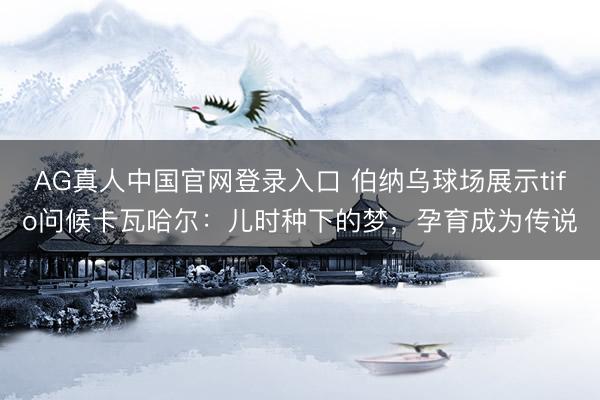AG真人中国官网登录入口 伯纳乌球场展示tifo问候卡瓦哈尔：儿时种下的梦，孕育成为传说