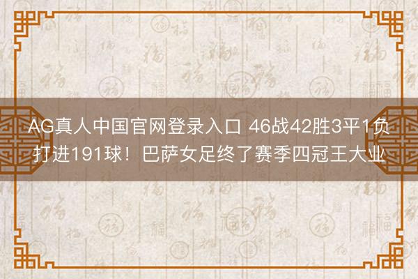AG真人中国官网登录入口 46战42胜3平1负打进191球！巴萨女足终了赛季四冠王大业