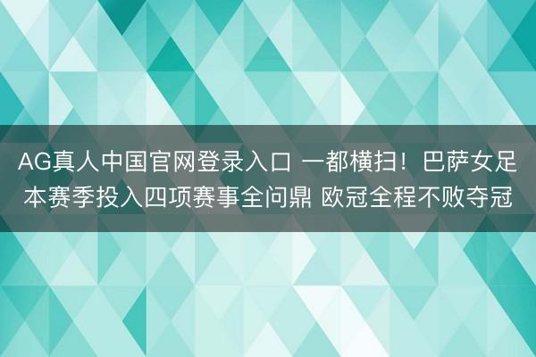 AG真人中国官网登录入口 一都横扫！巴萨女足本赛季投入四项赛事全问鼎 欧冠全程不败夺冠