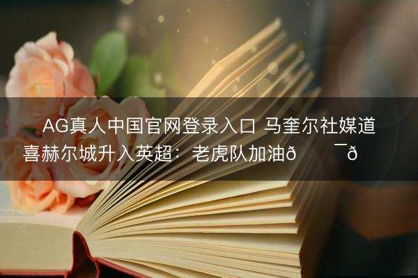 AG真人中国官网登录入口 马奎尔社媒道喜赫尔城升入英超：老虎队加油🐯😍