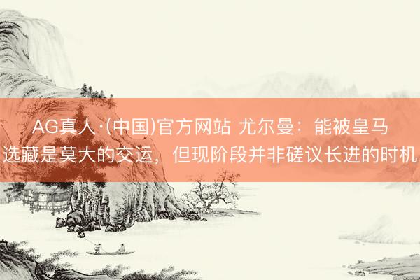 AG真人·(中国)官方网站 尤尔曼：能被皇马选藏是莫大的交运，但现阶段并非磋议长进的时机
