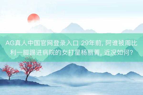 AG真人中国官网登录入口 29年前， 阿谁被周比利一脚踢进病院的女打星杨丽菁， 近况如何?