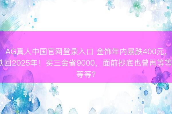 AG真人中国官网登录入口 金饰年内暴跌400元，跌回2025年！买三金省9000，面前抄底也曾再等等？