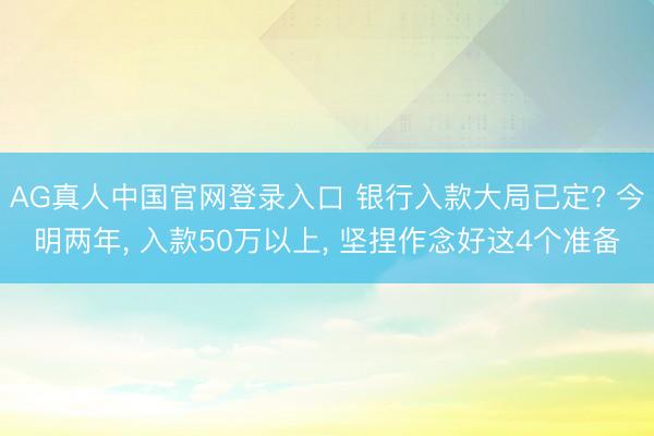 AG真人中国官网登录入口 银行入款大局已定? 今明两年， 入款50万以上， 坚捏作念好这4个准备