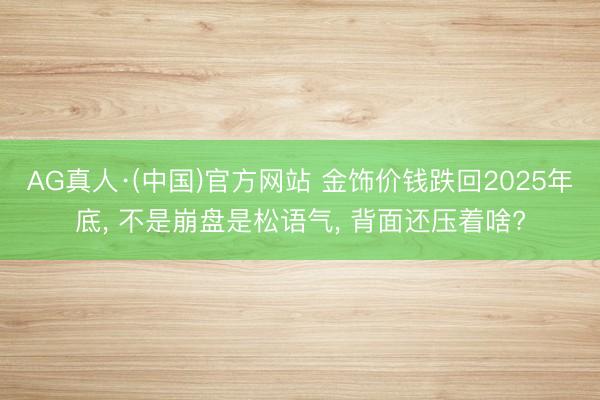 AG真人·(中国)官方网站 金饰价钱跌回2025年底, 不是崩盘是松语气, 背面还压着啥?