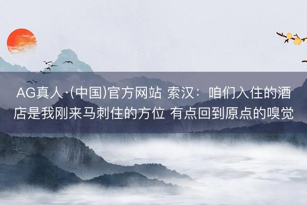 AG真人·(中国)官方网站 索汉:咱们入住的酒店是我刚来马刺住的方位 有点回到原点的嗅觉