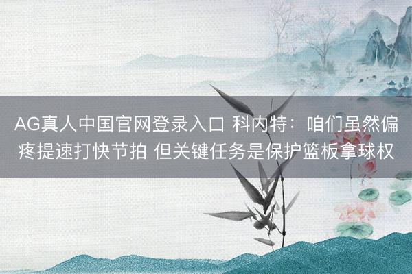 AG真人中国官网登录入口 科内特：咱们虽然偏疼提速打快节拍 但关键任务是保护篮板拿球权