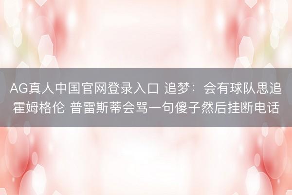 AG真人中国官网登录入口 追梦：会有球队思追霍姆格伦 普雷斯蒂会骂一句傻子然后挂断电话