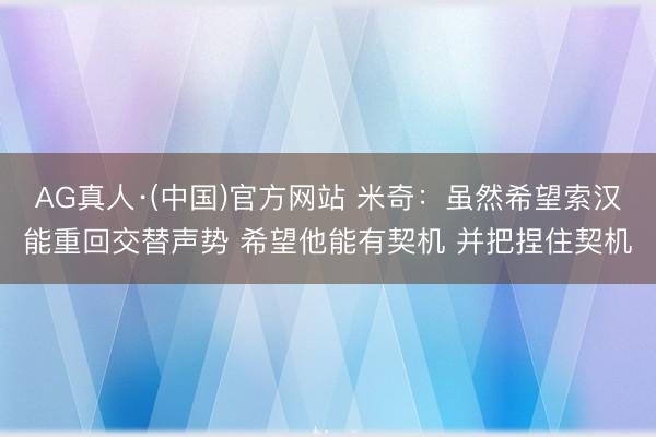 AG真人·(中国)官方网站 米奇:虽然希望索汉能重回交替声势 希望他能有契机 并把捏住契机