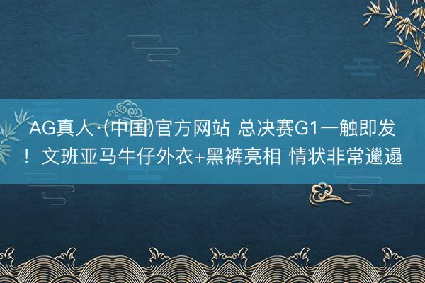 AG真人·(中国)官方网站 总决赛G1一触即发！文班亚马牛仔外衣+黑裤亮相 情状非常邋遢