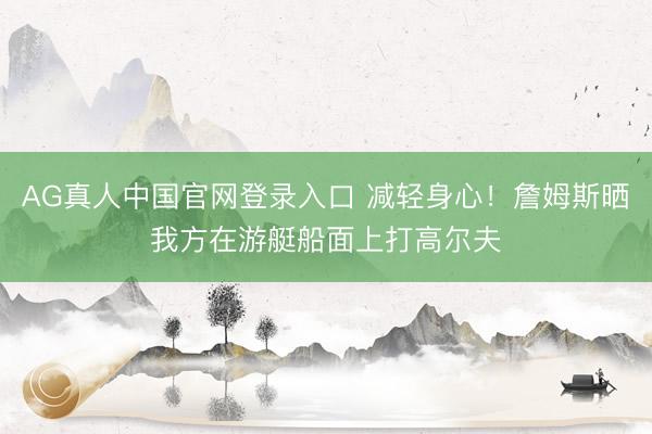 AG真人中国官网登录入口 减轻身心！詹姆斯晒我方