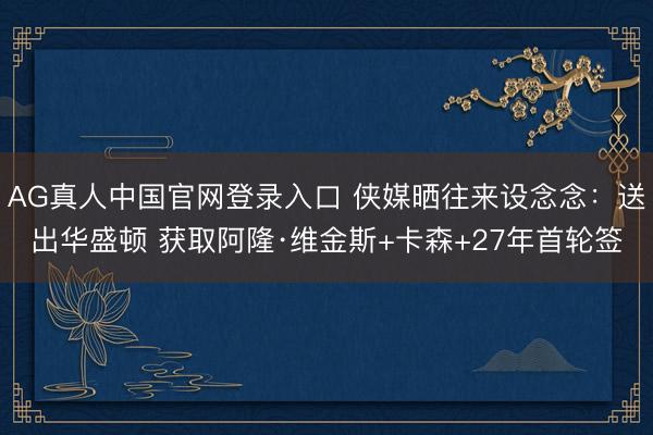 AG真人中国官网登录入口 侠媒晒往来设念念：送出华盛顿 获取阿隆·维金斯+卡森+27年首轮签