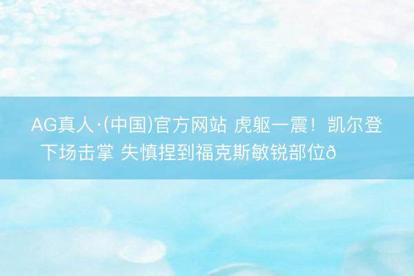 AG真人·(中国)官方网站 虎躯一震！凯尔登下场击掌 失慎捏到福克斯敏锐部位🐔
