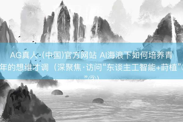 AG真人·(中国)官方网站 AI海浪下如何培养青少年的想维才调（深聚焦·访问“东谈主工智能+莳植”③）