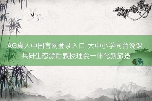 AG真人中国官网登录入口 大中小学同台说课 共研生态漂后教授理会一体化新旅途