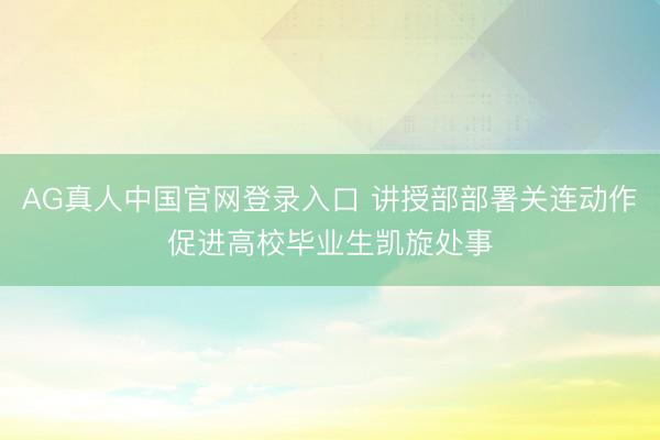AG真人中国官网登录入口 讲授部部署关连动作促进高校毕业生凯旋处事