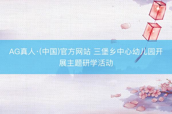 AG真人·(中国)官方网站 三堡乡中心幼儿园开展主题研学活动