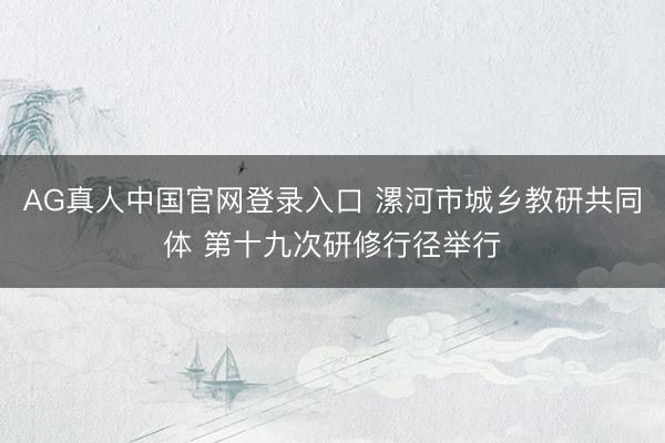 AG真人中国官网登录入口 漯河市城乡教研共同体 第十九次研修行径举行