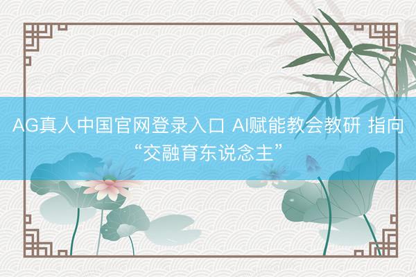 AG真人中国官网登录入口 AI赋能教会教研 指向“交融育东说念主”