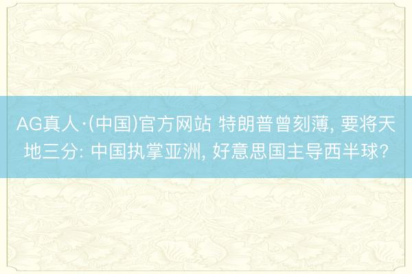 AG真人·(中国)官方网站 特朗普曾刻薄， 要将天地三分: 中国执掌亚洲， 好意思国主导西半球?