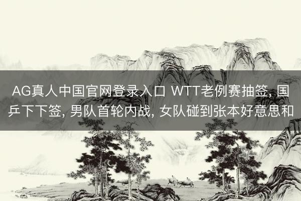 AG真人中国官网登录入口 WTT老例赛抽签， 国乒下下签， 男队首轮内战， 女队碰到张本好意思和
