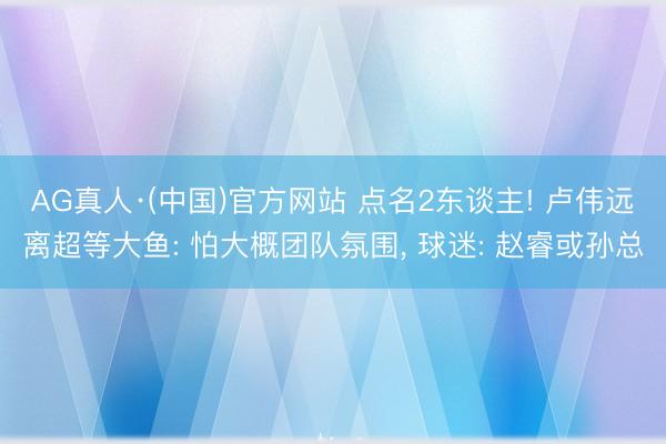 AG真人·(中国)官方网站 点名2东谈主! 卢伟远离超等大鱼