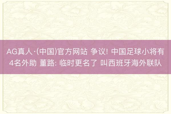 AG真人·(中国)官方网站 争议! 中国足球小将有4名外助 董路: 临时更名了 叫西班牙海外联队