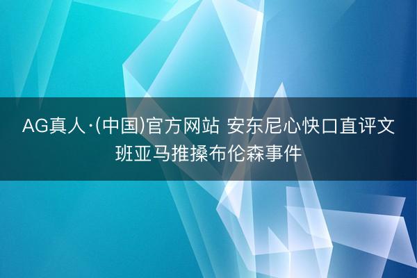 AG真人·(中国)官方网站 安东尼心快口直评文班亚马推搡布伦森事件