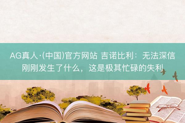 AG真人·(中国)官方网站 吉诺比利：无法深信刚刚发生了什么，这是极其忙碌的失利