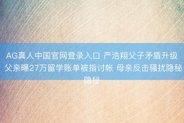 AG真人中国官网登录入口 严浩翔父子矛盾升级 父亲曝27万留学账单被指讨帐 母亲反击骚扰隐秘