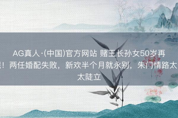 AG真人·(中国)官方网站 赌王长孙女50岁再光棍！两任婚配失败，新欢半个月就永别，朱门情路太陡立