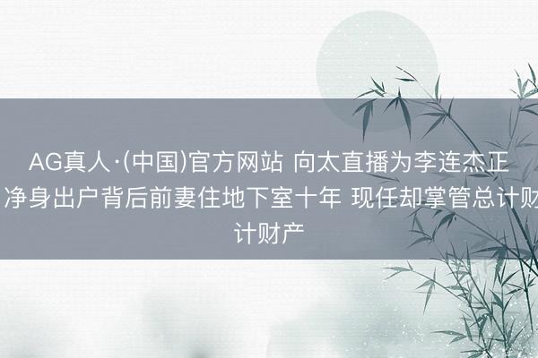 AG真人·(中国)官方网站 向太直播为李连杰正名 净身出户背后前妻住地下室十年 现任却掌管总计财产