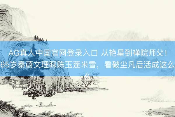 AG真人中国官网登录入口 从艳星到禅院师父！65岁秦蔚文理睬陈玉莲米雪，看破尘凡后活成这么