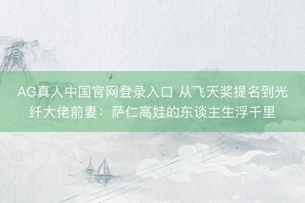 AG真人中国官网登录入口 从飞天奖提名到光纤大佬前妻：萨仁高娃的东谈主生浮千里