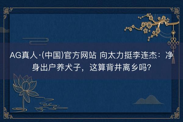 AG真人·(中国)官方网站 向太力挺李连杰：净身出户养犬子，这算背井离乡吗？