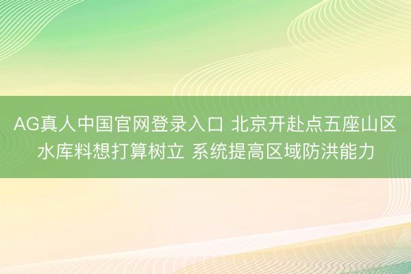 AG真人中国官网登录入口 北京开赴点五座山区水库料想打算树立 系统提高区域防洪能力