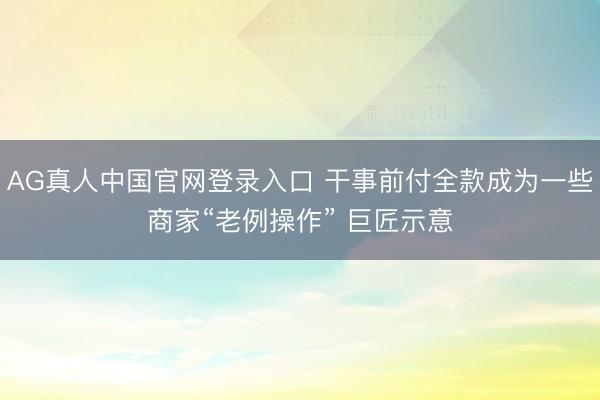 AG真人中国官网登录入口 干事前付全款成为一些商家“老例操作” 巨匠示意