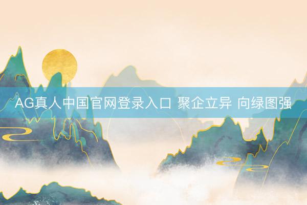 AG真人中国官网登录入口 聚企立异 向绿图强