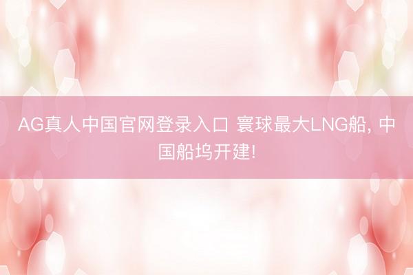 AG真人中国官网登录入口 寰球最大LNG船， 中国船坞开建!