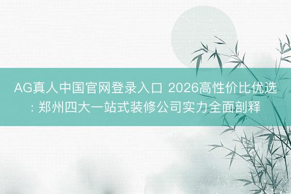 AG真人中国官网登录入口 2026高性价比优选: 郑州四大一站式装修公司实力全面剖释
