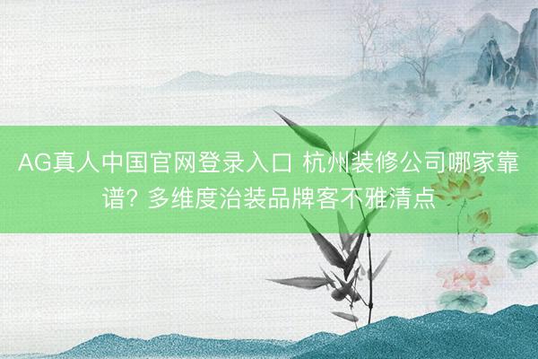 AG真人中国官网登录入口 杭州装修公司哪家靠谱? 多维度治装品牌客不雅清点