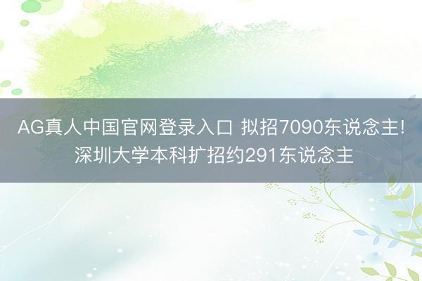 AG真人中国官网登录入口 拟招7090东说念主! 深圳大学本科扩招约291东说念主