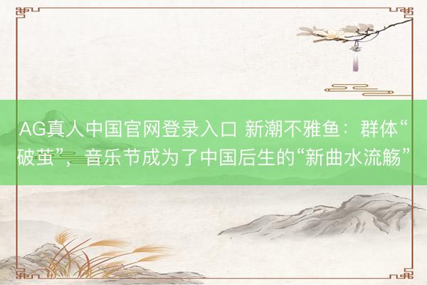 AG真人中国官网登录入口 新潮不雅鱼：群体“破茧”，音乐节成为了中国后生的“新曲水流觞”
