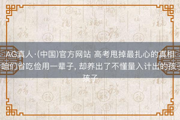 AG真人·(中国)官方网站 高考甩掉最扎心的真相: 咱们省吃俭用一辈子， 却养出了不懂量入计出的孩子