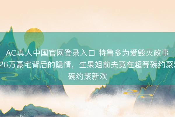 AG真人中国官网登录入口 特鲁多为爱毁灭政事？426万豪宅背后的隐情，生果姐前夫竟在超等碗约聚新欢